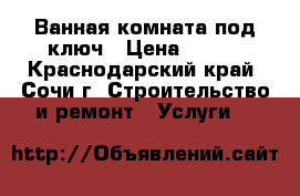 Ванная комната под ключ › Цена ­ 500 - Краснодарский край, Сочи г. Строительство и ремонт » Услуги   